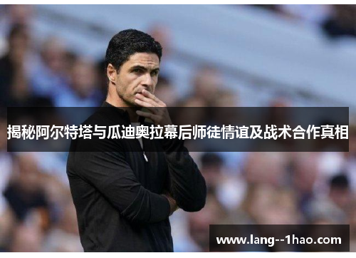 揭秘阿尔特塔与瓜迪奥拉幕后师徒情谊及战术合作真相