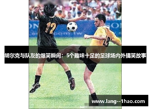 胡尔克与队友的爆笑瞬间：5个趣味十足的足球场内外搞笑故事