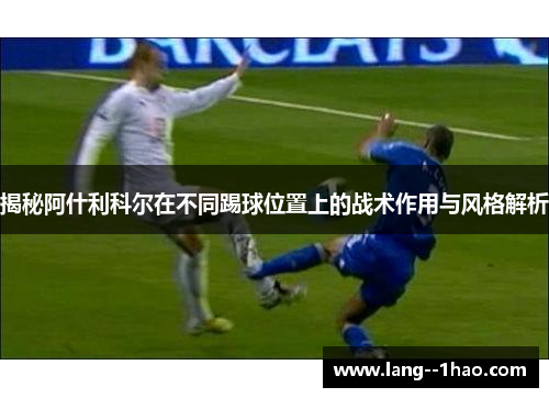 揭秘阿什利科尔在不同踢球位置上的战术作用与风格解析