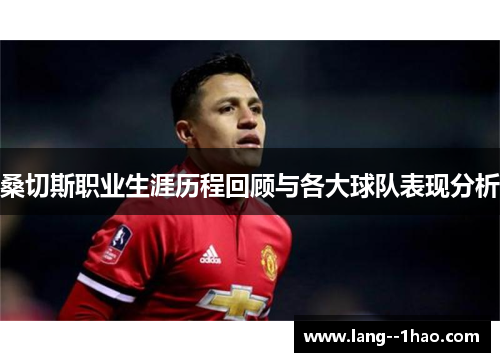 桑切斯职业生涯历程回顾与各大球队表现分析
