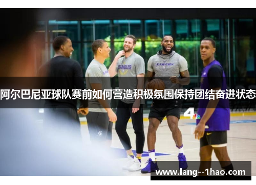 阿尔巴尼亚球队赛前如何营造积极氛围保持团结奋进状态