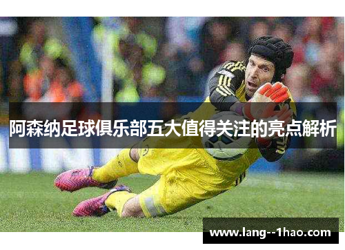 阿森纳足球俱乐部五大值得关注的亮点解析 阿森纳足球俱乐部五大值得关注的亮点解析