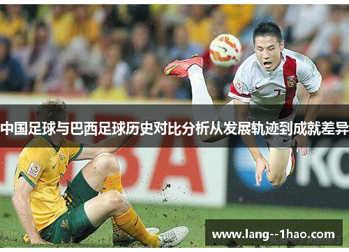 中国足球与巴西足球历史对比分析从发展轨迹到成就差异 中国足球与巴西足球历史对比分析从发展轨迹到成就差异