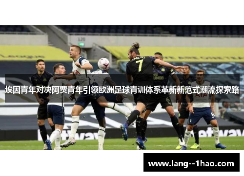 埃因青年对决阿贾青年引领欧洲足球青训体系革新新范式潮流探索路 埃因青年对决阿贾青年引领欧洲足球青训体系革新新范式潮流探索路