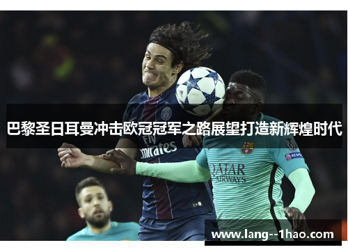 巴黎圣日耳曼冲击欧冠冠军之路展望打造新辉煌时代