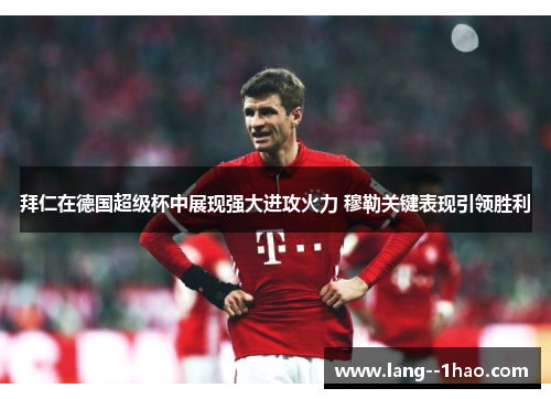 拜仁在德国超级杯中展现强大进攻火力 穆勒关键表现引领胜利 拜仁在德国超级杯中展现强大进攻火力 穆勒关键表现引领胜利