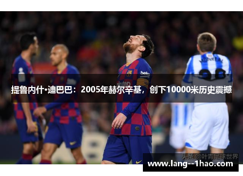 提鲁内什·迪巴巴:2005年赫尔辛基,创下10000米历史震撼 提鲁内什·迪巴巴:2005年赫尔辛基,创下10000米历史震撼