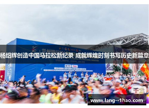 杨绍辉创造中国马拉松新纪录 成就辉煌时刻书写历史新篇章