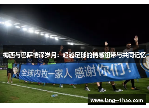 梅西与巴萨情深岁月：超越足球的情感纽带与共同记忆