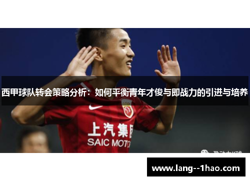 西甲球队转会策略分析:如何平衡青年才俊与即战力的引进与培养 西甲球队转会策略分析:如何平衡青年才俊与即战力的引进与培养