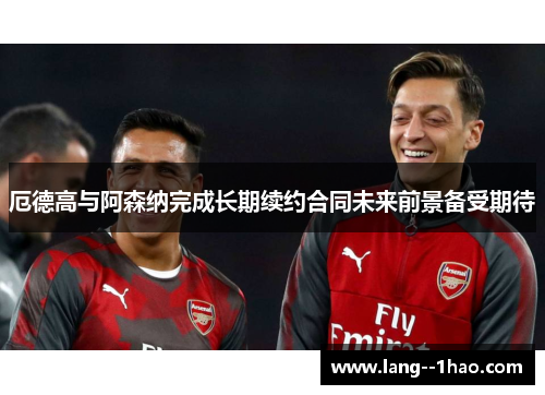 厄德高与阿森纳完成长期续约合同未来前景备受期待