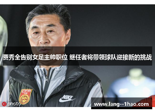贾秀全告别女足主帅职位 继任者将带领球队迎接新的挑战
