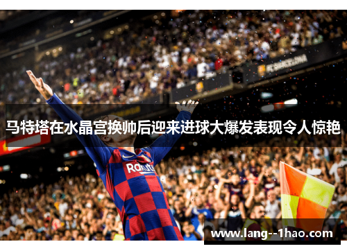 马特塔在水晶宫换帅后迎来进球大爆发表现令人惊艳