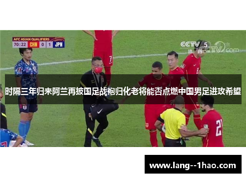 时隔三年归来阿兰再披国足战袍归化老将能否点燃中国男足进攻希望