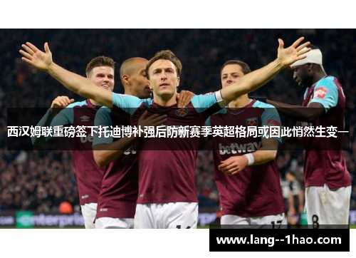 西汉姆联重磅签下托迪博补强后防新赛季英超格局或因此悄然生变一 西汉姆联重磅签下托迪博补强后防新赛季英超格局或因此悄然生变一